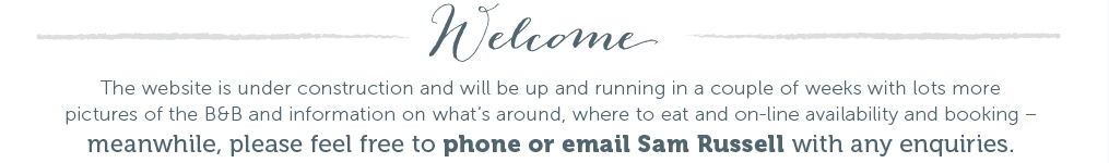 Welcome. The website is under construction and will be up and running in a couple of weeks with lots more pictures of the B&B and information on what's around, where to eat and on-line availability and booking - meanwhile, please feel free to phone or email Sam Russell with any enquiries.
